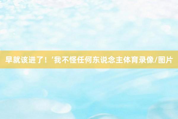早就该进了！’我不怪任何东说念主体育录像/图片