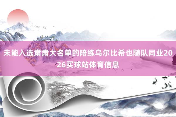 未能入选肃肃大名单的陪练乌尔比希也随队同业2026买球站体育信息