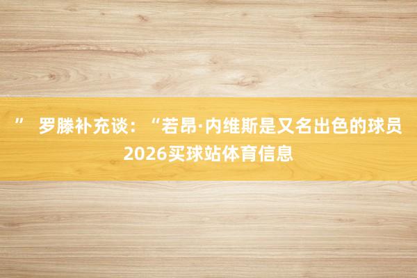 ” 罗滕补充谈:“若昂·内维斯是又名出色的球员2026买球站体育信息