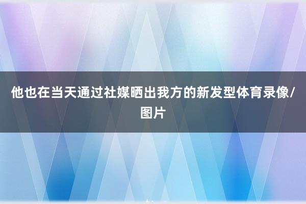 他也在当天通过社媒晒出我方的新发型体育录像/图片
