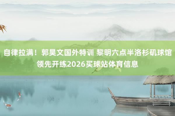 自律拉满！郭昊文国外特训 黎明六点半洛杉矶球馆领先开练2026买球站体育信息